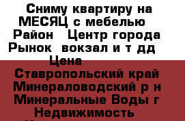 Сниму квартиру на МЕСЯЦ с мебелью. › Район ­ Центр города. Рынок, вокзал и т дд. › Цена ­ 8 000 - Ставропольский край, Минераловодский р-н, Минеральные Воды г. Недвижимость » Квартиры сниму   . Ставропольский край